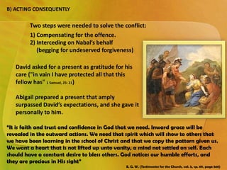 B) ACTING CONSEQUENTLY
David asked for a present as gratitude for his
care ("in vain I have protected all that this
fellow has" 1 Samuel, 25: 21)
Abigail prepared a present that amply
surpassed David’s expectations, and she gave it
personally to him.
Two steps were needed to solve the conflict:
1) Compensating for the offence.
2) Interceding on Nabal’s behalf
(begging for undeserved forgiveness)
“It is faith and trust and confidence in God that we need. Inward grace will be
revealed in the outward actions. We need that spirit which will show to others that
we have been learning in the school of Christ and that we copy the pattern given us.
We want a heart that is not lifted up unto vanity, a mind not settled on self. Each
should have a constant desire to bless others. God notices our humble efforts, and
they are precious in His sight”
E. G. W. (Testimonies for the Church, vol. 5, cp. 69, page 568)
 