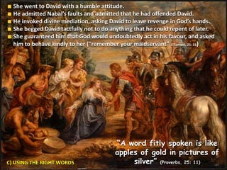 C) USING THE RIGHT WORDS
She went to David with a humble attitude.
He admitted Nabal’s faults and admitted that he had offended David.
He invoked divine mediation, asking David to leave revenge in God’s hands.
She begged David tactfully not to do anything that he could repent of later.
She guaranteed him that God would undoubtedly act in his favour, and asked
him to behave kindly to her ("remember your maidservant" 1 Samuel, 25: 31)
“A word fitly spoken is like
apples of gold in pictures of
silver” (Proverbs, 25: 11)
 