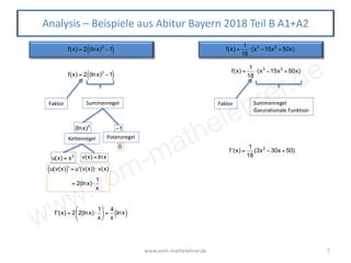 www.vom-mathelehrer.de
www.vom-mathelehrer.de 7
Analysis – Beispiele aus Abitur Bayern 2018 Teil B A1+A2
f(x) = 2 (lnx)2
−1( )
f(x) = 2 (lnx)2
−1( )
Faktor Summenregel
(lnx)2
Kettenregel
u(v(x)( )' = u'(v(x))⋅ v(x)
= 2(lnx)⋅
1
x
−1
Potenzregel
0
f '(x) = 2 2(lnx)⋅
1
x
⎛
⎝
⎜
⎞
⎠
⎟ =
4
x
lnx( )
f(x) =
1
18
⋅(x3
−15x2
+50x)
Faktor Summenregel
Ganzrationale Funktion
f '(x) =
1
18
(3x2
−30x +50)
f(x) =
1
18
⋅(x3
−15x2
+50x)
u(x) = x2 v(x) = lnx
 