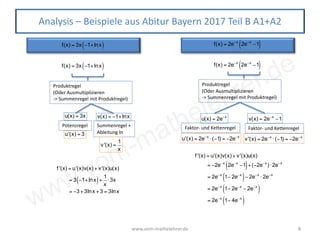 www.vom-mathelehrer.de
www.vom-mathelehrer.de 8
Analysis – Beispiele aus Abitur Bayern 2017 Teil B A1+A2
f(x) = 3x −1+lnx( )
Produktregel
(Oder Ausmultiplizieren
-> Summenregel mit Produktregel)
u(x) = 3x
Potenzregel
u'(x) = 3
v(x) = −1+lnx
Summenregel +
Ableitung ln
v'(x) =
1
x
f '(x) = u'(x)v(x) + v'(x)u(x)
= 3 −1+lnx( )+
1
x
⋅3x
= −3+3lnx +3 = 3lnx
f(x) = 2e−x
2e−x
−1( )
f '(x) = u'(x)v(x) + v'(x)u(x)
= −2e−x
2e−x
−1( )+(−2e−x
)⋅ 2e−x
= 2e−x
1− 2e−x
( )− 2e−x
⋅ 2e−x
= 2e−x
1− 2e−x
− 2e−x
( )
= 2e−x
1− 4e−x
( )
f(x) = 3x −1+lnx( ) f(x) = 2e−x
2e−x
−1( )
Produktregel
(Oder Ausmultiplizieren
-> Summenregel mit Produktregel)
u(x) = 2e−x
Faktor- und Kettenregel
u'(x) = 2e−x
⋅(−1) = −2e−x
v(x) = 2e−x
−1
Faktor- und Kettenregel
v'(x) = 2e−x
⋅(−1) = −2e−x
 