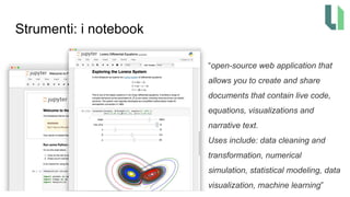 Strumenti: i notebook
“open-source web application that
allows you to create and share
documents that contain live code,
equations, visualizations and
narrative text.
Uses include: data cleaning and
transformation, numerical
simulation, statistical modeling, data
visualization, machine learning”
 