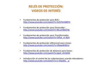 RELÉS DE PROTECCIÓN:
VIDEOS DE INTERÉS
• Fundamentos de protección para BUS :
http://www.youtube.com/watch?v=G2S7HnN8PHI
• Fundamentos de protección para Generador :
http://www.youtube.com/watch?v=BCuoV8AZJYg
• Fundamentos de protección para Transformador:
http://www.youtube.com/watch?v=3Yfa3_m-N24
• Fundamentos de protección diferencial para Líneas:
http://www.youtube.com/watch?v=V8wp4b9drrc
• Fundamentos de protección de distancia para líneas:
http://www.youtube.com/watch?v=Jged_drUW2k
• Introducción al control de las subestaciones usando relevadores:
http://www.youtube.com/watch?v=x-GQs60z__g
 