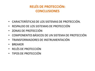 RELÉS DE PROTECCIÓN:
CONCLUSIONES
• CARACTERÍSTICAS DE LOS SISTEMAS DE PROTECCIÓN.
• RESPALDO DE LOS SISTEMAS DE PROTECCIÓN
• ZONAS DE PROTECCIÓN
• COMPONENTES BÁSICOS DE UN SISTEMA DE PROTECCIÓN
• TRANSFORMADORES DE INSTRUMENTACIÓN
• BREAKER
• RELÉS DE PROTECCIÓN
• TIPOS DE PROTECCIÓN
 