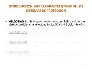 INTRODUCCIÓN: OTRAS CARACTERÍSTICAS DE LOS
SISTEMAS DE PROTECCIÓN
• VELOCIDAD: Lo ideal es responder ante una falla en el menor
tiempo posible. Alta velocidad indica 50 ms ó 3 ciclos de 60Hz.
• SELECTIVIDAD: La protección se arregla en zonas, es
indispensable seleccionar y disparar las zonas mas cercanas.
• SENSIBILIDAD: Se refiere al valor mínimo que se requiere para
que la protección actúe.
• AUTOMATICIDAD:Para una mayor rapidez en la respuesta, las
Protecciones0 deben realizarse sin intervención humana.
16
 