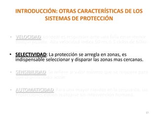 INTRODUCCIÓN: OTRAS CARACTERÍSTICAS DE LOS
SISTEMAS DE PROTECCIÓN
• VELOCIDAD: Lo ideal es responder ante una falla en el menor
tiempo posible. Alta velocidad indica 50 ms ó 3 ciclos de 60Hz.
• SELECTIVIDAD: La protección se arregla en zonas, es
indispensable seleccionar y disparar las zonas mas cercanas.
• SENSIBILIDAD: Se refiere al valor mínimo que se requiere para
que la protección actúe.
• AUTOMATICIDAD:Para una mayor rapidez en la respuesta, las
Protecciones deben realizarse sin intervención humana.
17
 
