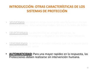 INTRODUCCIÓN: OTRAS CARACTERÍSTICAS DE LOS
SISTEMAS DE PROTECCIÓN
• VELOCIDAD: Lo ideal es responder ante una falla en el menor
tiempo posible. Alta velocidad indica 50 ms ó 3 ciclos de 60Hz.
• SELECTIVIDAD: La protección se arregla en zonas, es
indispensable seleccionar y disparar las zonas mas cercanas.
• SENSIBILIDAD: Se refiere al valor mínimo que se requiere para
que la protección actúe.
• AUTOMATICIDAD:Para una mayor rapidez en la respuesta, las
Protecciones deben realizarse sin intervención humana.
19
 