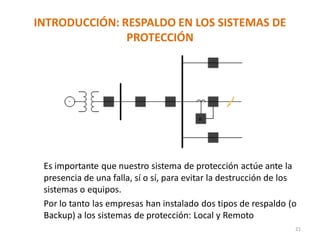 INTRODUCCIÓN: RESPALDO EN LOS SISTEMAS DE
PROTECCIÓN
Es importante que nuestro sistema de protección actúe ante la
presencia de una falla, sí o sí, para evitar la destrucción de los
sistemas o equipos.
Por lo tanto las empresas han instalado dos tipos de respaldo (o
Backup) a los sistemas de protección: Local y Remoto
21
 