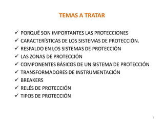 TEMAS A TRATAR
 PORQUÉ SON IMPORTANTES LAS PROTECCIONES
 CARACTERÍSTICAS DE LOS SISTEMAS DE PROTECCIÓN.
 RESPALDO EN LOS SISTEMAS DE PROTECCIÓN
 LAS ZONAS DE PROTECCIÓN
 COMPONENTES BÁSICOS DE UN SISTEMA DE PROTECCIÓN
 TRANSFORMADORES DE INSTRUMENTACIÓN
 BREAKERS
 RELÉS DE PROTECCIÓN
 TIPOS DE PROTECCIÓN
3
 
