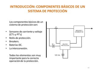 INTRODUCCIÓN: COMPONENTES BÁSICOS DE UN
SISTEMA DE PROTECCIÓN
43
Los componentes básicos de un
sistema de protección son:
• Sensores de corriente y voltaje
(CT’s y PT’s)
• Relés de protección.
• Breakers.
• Baterías DC.
• La interconexión.
Todos los elementos son muy
importante para la correcta
operaciónde la protección.
 