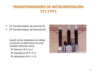 TRANSFORMADORES DE INSTRUMENTACIÓN:
CT’s Y PT’s
48
 CT: Transformadores de corriente (I)
 PT: Transformadores de Potencial (V)
A partir de las mediciones de voltaje
y corriente se determinan las otras
variables eléctricas como:
 Potencia  P =V x I
 Impedancia  Z = V / I
 Admitancia  G = I / V
 
