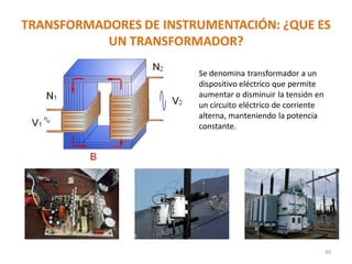 TRANSFORMADORES DE INSTRUMENTACIÓN: ¿QUE ES
UN TRANSFORMADOR?
49
Se denomina transformador a un
dispositivo eléctrico que permite
aumentar o disminuir la tensión en
un circuito eléctrico de corriente
alterna, manteniendo la potencia
constante.
 