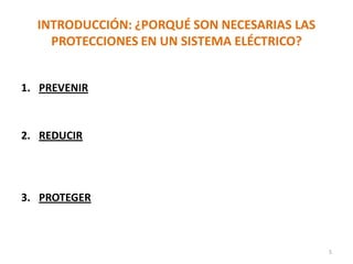 INTRODUCCIÓN: ¿PORQUÉ SON NECESARIAS LAS
PROTECCIONES EN UN SISTEMA ELÉCTRICO?
1. PREVENIR daños considerables en equipos instalados 
Minimizar los costos de las reparaciones.
2. REDUCIR los cortes de energía a los usuarios al mínimo
posible  Mantener el servicio de energía de forma
continua hasta donde sea posible para poder facturar.
3. PROTEGER la salud del personal, del publico general, los
animales.
5
 