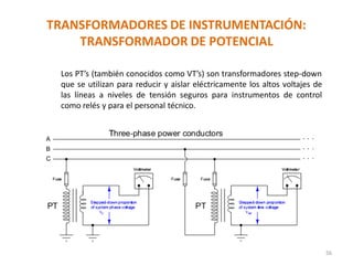 TRANSFORMADORES DE INSTRUMENTACIÓN:
TRANSFORMADOR DE POTENCIAL
56
Los PT’s (también conocidos como VT’s) son transformadores step-down
que se utilizan para reducir y aislar eléctricamente los altos voltajes de
las líneas a niveles de tensión seguros para instrumentos de control
como relés y para el personal técnico.
 