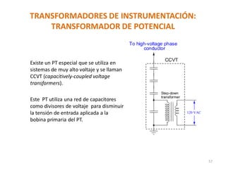 TRANSFORMADORES DE INSTRUMENTACIÓN:
TRANSFORMADOR DE POTENCIAL
57
Existe un PT especial que se utiliza en
sistemas de muy alto voltaje y se llaman
CCVT (capacitively-coupled voltage
transformers).
Este PT utiliza una red de capacitores
como divisores de voltaje para disminuir
la tensión de entrada aplicada a la
bobina primaria del PT.
 