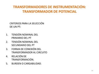 TRANSFORMADORES DE INSTRUMENTACIÓN:
TRANSFORMADOR DE POTENCIAL
CRITERIOS PARA LA SELECCIÓN
DE UN PT:
1. TENSIÓN NOMINAL DEL
PRIMARIO DEL PT
2. TENSIÓN NOMINAL DEL
SECUNDARIO DEL PT
3. FORMA DE CONEXIÓN DEL
TRANSFORMADOR AL CIRCUITO
4. RELACIÓN DE
TRANSFORMACIÓN.
5. BURDEN O CARGABILIDAD.
59
 