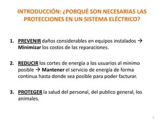 INTRODUCCIÓN: ¿PORQUÉ SON NECESARIAS LAS
PROTECCIONES EN UN SISTEMA ELÉCTRICO?
1. PREVENIR daños considerables en equipos instalados 
Minimizar los costos de las reparaciones.
2. REDUCIR los cortes de energía a los usuarios al mínimo
posible  Mantener el servicio de energía de forma
continua hasta donde sea posible para poder facturar.
3. PROTEGER la salud del personal, del publico general, los
animales.
6
 