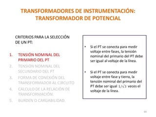 • Si el PT se conecta para medir
voltaje entre fases, la tensión
nominal del primario del PT debe
ser igual al voltaje de la línea.
• Si el PT se conecta para medir
voltaje entre fase y tierra, la
tensión nominal del primario del
PT debe ser igual veces el
voltaje de la línea.
TRANSFORMADORES DE INSTRUMENTACIÓN:
TRANSFORMADOR DE POTENCIAL
CRITERIOS PARA LA SELECCIÓN
DE UN PT:
1. TENSIÓN NOMINAL DEL
PRIMARIO DEL PT
2. TENSIÓN NOMINAL DEL
SECUNDARIO DEL PT
3. FORMA DE CONEXIÓN DEL
TRANSFORMADOR AL CIRCUITO
4. CALCULO DE LA RELACIÓN DE
TRANSFORMACIÓN.
5. BURDEN O CARGABILIDAD.
60
 