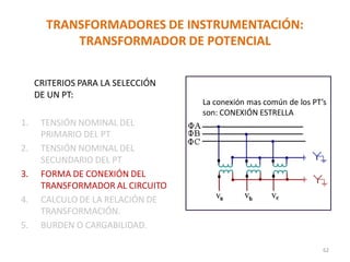 TRANSFORMADORES DE INSTRUMENTACIÓN:
TRANSFORMADOR DE POTENCIAL
CRITERIOS PARA LA SELECCIÓN
DE UN PT:
1. TENSIÓN NOMINAL DEL
PRIMARIO DEL PT
2. TENSIÓN NOMINAL DEL
SECUNDARIO DEL PT
3. FORMA DE CONEXIÓN DEL
TRANSFORMADOR AL CIRCUITO
4. CALCULO DE LA RELACIÓN DE
TRANSFORMACIÓN.
5. BURDEN O CARGABILIDAD.
La conexión mas común de los PT’s
son: CONEXIÓN ESTRELLA
62
 