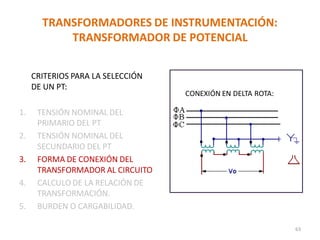 TRANSFORMADORES DE INSTRUMENTACIÓN:
TRANSFORMADOR DE POTENCIAL
CRITERIOS PARA LA SELECCIÓN
DE UN PT:
1. TENSIÓN NOMINAL DEL
PRIMARIO DEL PT
2. TENSIÓN NOMINAL DEL
SECUNDARIO DEL PT
3. FORMA DE CONEXIÓN DEL
TRANSFORMADOR AL CIRCUITO
4. CALCULO DE LA RELACIÓN DE
TRANSFORMACIÓN.
5. BURDEN O CARGABILIDAD.
CONEXIÓN EN DELTA ROTA:
63
 
