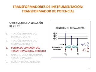 TRANSFORMADORES DE INSTRUMENTACIÓN:
TRANSFORMADOR DE POTENCIAL
CRITERIOS PARA LA SELECCIÓN
DE UN PT:
1. TENSIÓN NOMINAL DEL
PRIMARIO DEL PT
2. TENSIÓN NOMINAL DEL
SECUNDARIO DEL PT
3. FORMA DE CONEXIÓN DEL
TRANSFORMADOR AL CIRCUITO
4. CALCULO DE LA RELACIÓN DE
TRANSFORMACIÓN.
5. BURDEN O CARGABILIDAD.
CONEXIÓN EN DELTA ABIERTA:
64
 