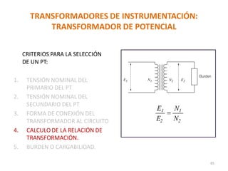 TRANSFORMADORES DE INSTRUMENTACIÓN:
TRANSFORMADOR DE POTENCIAL
CRITERIOS PARA LA SELECCIÓN
DE UN PT:
1. TENSIÓN NOMINAL DEL
PRIMARIO DEL PT
2. TENSIÓN NOMINAL DEL
SECUNDARIO DEL PT
3. FORMA DE CONEXIÓN DEL
TRANSFORMADOR AL CIRCUITO
4. CALCULO DE LA RELACIÓN DE
TRANSFORMACIÓN.
5. BURDEN O CARGABILIDAD.
65
 