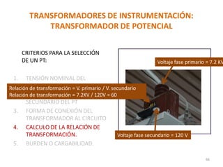 TRANSFORMADORES DE INSTRUMENTACIÓN:
TRANSFORMADOR DE POTENCIAL
CRITERIOS PARA LA SELECCIÓN
DE UN PT:
1. TENSIÓN NOMINAL DEL
PRIMARIO DEL PT
2. TENSIÓN NOMINAL DEL
SECUNDARIO DEL PT
3. FORMA DE CONEXIÓN DEL
TRANSFORMADOR AL CIRCUITO
4. CALCULO DE LA RELACIÓN DE
TRANSFORMACIÓN.
5. BURDEN O CARGABILIDAD.
66
Relación de transformación = V. primario / V. secundario
Relación de transformación = 7.2KV / 120V = 60
Voltaje fase primario = 7.2 KV
Voltaje fase secundario = 120 V
 