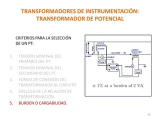TRANSFORMADORES DE INSTRUMENTACIÓN:
TRANSFORMADOR DE POTENCIAL
CRITERIOS PARA LA SELECCIÓN
DE UN PT:
1. TENSIÓN NOMINAL DEL
PRIMARIO DEL PT
2. TENSIÓN NOMINAL DEL
SECUNDARIO DEL PT
3. FORMA DE CONEXIÓN DEL
TRANSFORMADOR AL CIRCUITO
4. CALCULO DE LA RELACIÓN DE
TRANSFORMACIÓN.
5. BURDEN O CARGABILIDAD.
68
 