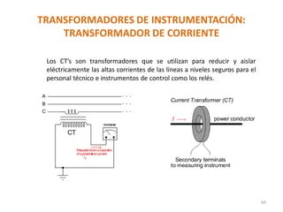 TRANSFORMADORES DE INSTRUMENTACIÓN:
TRANSFORMADOR DE CORRIENTE
69
Los CT’s son transformadores que se utilizan para reducir y aislar
eléctricamente las altas corrientes de las líneas a niveles seguros para el
personal técnico e instrumentos de control como los relés.
 
