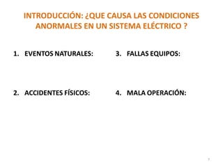 INTRODUCCIÓN: ¿QUE CAUSA LAS CONDICIONES
ANORMALES EN UN SISTEMA ELÉCTRICO ?
1. EVENTOS NATURALES:
- Truenos,
- Huracanes,
- Terremotos.
2. ACCIDENTES FÍSICOS:
- Caída de un árbol,
- Explosiones,
- Accidentes.
3. FALLAS EQUIPOS:
- Daño aislamiento cables,
- Fallas internas en equipos
4. MALA OPERACIÓN:
- Aterrizar circuitos
conectados a tierra,
- Mala instalación.
- Inadecuada especificación
técnica.
7
 