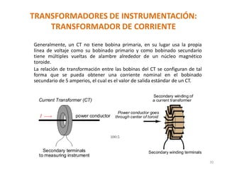 TRANSFORMADORES DE INSTRUMENTACIÓN:
TRANSFORMADOR DE CORRIENTE
70
Generalmente, un CT no tiene bobina primaria, en su lugar usa la propia
línea de voltaje como su bobinado primario y como bobinado secundario
tiene múltiples vueltas de alambre alrededor de un núcleo magnético
toroide.
La relación de transformación entre las bobinas del CT se configuran de tal
forma que se pueda obtener una corriente nominal en el bobinado
secundario de 5 amperios, el cual es el valor de salida estándar de un CT.
 