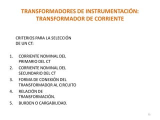 TRANSFORMADORES DE INSTRUMENTACIÓN:
TRANSFORMADOR DE CORRIENTE
CRITERIOS PARA LA SELECCIÓN
DE UN CT:
1. CORRIENTE NOMINAL DEL
PRIMARIO DEL CT
2. CORRIENTE NOMINAL DEL
SECUNDARIO DEL CT
3. FORMA DE CONEXIÓN DEL
TRANSFORMADOR AL CIRCUITO
4. RELACIÓN DE
TRANSFORMACIÓN.
5. BURDEN O CARGABILIDAD.
73
 