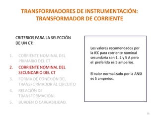 Los valores recomendados por
la IEC para corriente nominal
secundaria son 1, 2 y 5 A pero
el preferido es 5 amperios.
El valor normalizado por la ANSI
es 5 amperios.
TRANSFORMADORES DE INSTRUMENTACIÓN:
TRANSFORMADOR DE CORRIENTE
CRITERIOS PARA LA SELECCIÓN
DE UN CT:
1. CORRIENTE NOMINAL DEL
PRIMARIO DEL CT
2. CORRIENTE NOMINAL DEL
SECUNDARIO DEL CT
3. FORMA DE CONEXIÓN DEL
TRANSFORMADOR AL CIRCUITO
4. RELACIÓN DE
TRANSFORMACIÓN.
5. BURDEN O CARGABILIDAD.
75
 