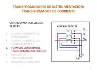 TRANSFORMADORES DE INSTRUMENTACIÓN:
TRANSFORMADOR DE CORRIENTE
CRITERIOS PARA LA SELECCIÓN
DE UN CT:
1. CORRIENTE NOMINAL DEL
PRIMARIO DEL CT
2. CORRIENTE NOMINAL DEL
SECUNDARIO DEL CT
3. FORMA DE CONEXIÓN DEL
TRANSFORMADOR AL CIRCUITO
4. RELACIÓN DE
TRANSFORMACIÓN.
5. BURDEN O CARGABILIDAD.
77
 