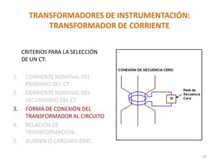 TRANSFORMADORES DE INSTRUMENTACIÓN:
TRANSFORMADOR DE CORRIENTE
CRITERIOS PARA LA SELECCIÓN
DE UN CT:
1. CORRIENTE NOMINAL DEL
PRIMARIO DEL CT
2. CORRIENTE NOMINAL DEL
SECUNDARIO DEL CT
3. FORMA DE CONEXIÓN DEL
TRANSFORMADOR AL CIRCUITO
4. RELACIÓN DE
TRANSFORMACIÓN.
5. BURDEN O CARGABILIDAD.
78
 