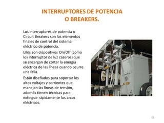 INTERRUPTORES DE POTENCIA
O BREAKERS.
Los interruptores de potencia o
Circuit Breakers son los elementos
finales de control del sistema
eléctrico de potencia.
Ellos son dispositivos On/Off (como
los interruptor de luz caseros) que
se encargan de cortar la energía
eléctrica de las líneas cuando ocurre
una falla.
Están diseñados para soportar los
altos voltajes y corrientes que
manejan las líneas de tensión,
además tienen técnicas para
extinguir rápidamente los arcos
eléctricos.
81
 