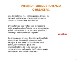 INTERRUPTORES DE POTENCIA
O BREAKERS.
Uno de los temas mas críticos para un breaker es
extinguir rápidamente el arco eléctrico que se
crea en el momento de abrir la línea.
En breakers de bajo voltaje solo es necesario
dejar una distancia suficiente entre los contactos
y abrir rápidamente el circuito para que el arco
se extinga en fracciones de segundo.
Sin embargo, en breaker de medio y alto voltaje
se requieren de otras técnicas para poder
extinguir el arco eléctrico: supresores arcos
barras, inyecciones de gas o aire,
intercambiadores de vacio, sumergir los
contactos en un baño aceite dieléctrico o un gas
llamado SF6 (Hexafloruro de Azufre)
84
Ver videos
 