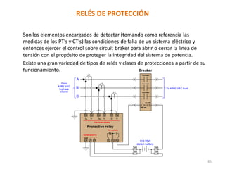 RELÉS DE PROTECCIÓN
Son los elementos encargados de detectar (tomando como referencia las
medidas de los PT’s y CT’s) las condiciones de falla de un sistema eléctrico y
entonces ejercer el control sobre circuit braker para abrir o cerrar la línea de
tensión con el propósito de proteger la integridad del sistema de potencia.
Existe una gran variedad de tipos de relés y clases de protecciones a partir de su
funcionamiento.
85
 
