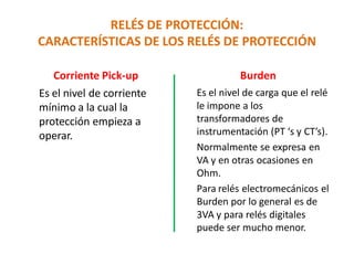 RELÉS DE PROTECCIÓN:
CARACTERÍSTICAS DE LOS RELÉS DE PROTECCIÓN
Corriente Pick-up
Es el nivel de corriente
mínimo a la cual la
protección empieza a
operar.
Burden
Es el nivel de carga que el relé
le impone a los
transformadores de
instrumentación (PT ‘s y CT’s).
Normalmente se expresa en
VA y en otras ocasiones en
Ohm.
Para relés electromecánicos el
Burden por lo general es de
3VA y para relés digitales
puede ser mucho menor.
 