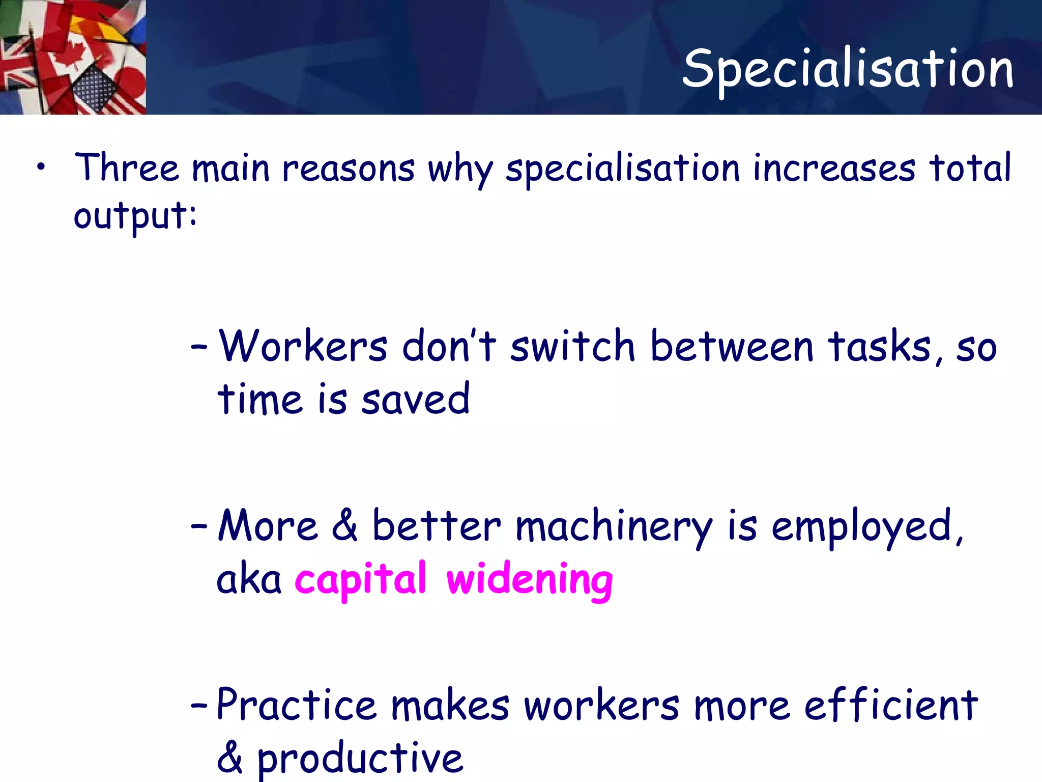 Specialisation Three main reasons why specialisation increases total output: Workers don’t switch between tasks, so time is saved More & better machinery is employed, aka  capital widening   Practice makes workers more efficient & productive 