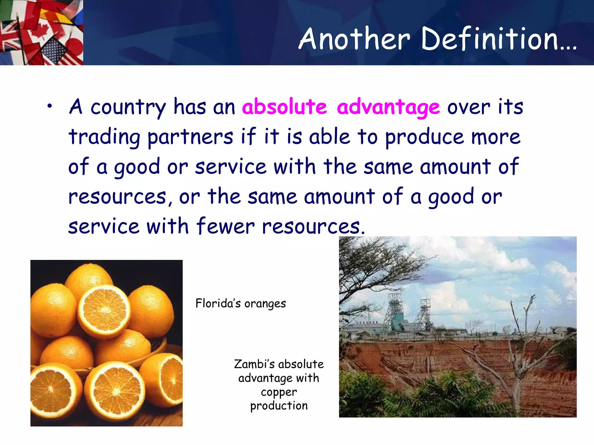 Another Definition… A country has an  absolute advantage  over its trading partners if it is able to produce more of a good or service with the same amount of resources, or the same amount of a good or service with fewer resources.  Zambi’s absolute advantage with copper production Florida’s oranges 