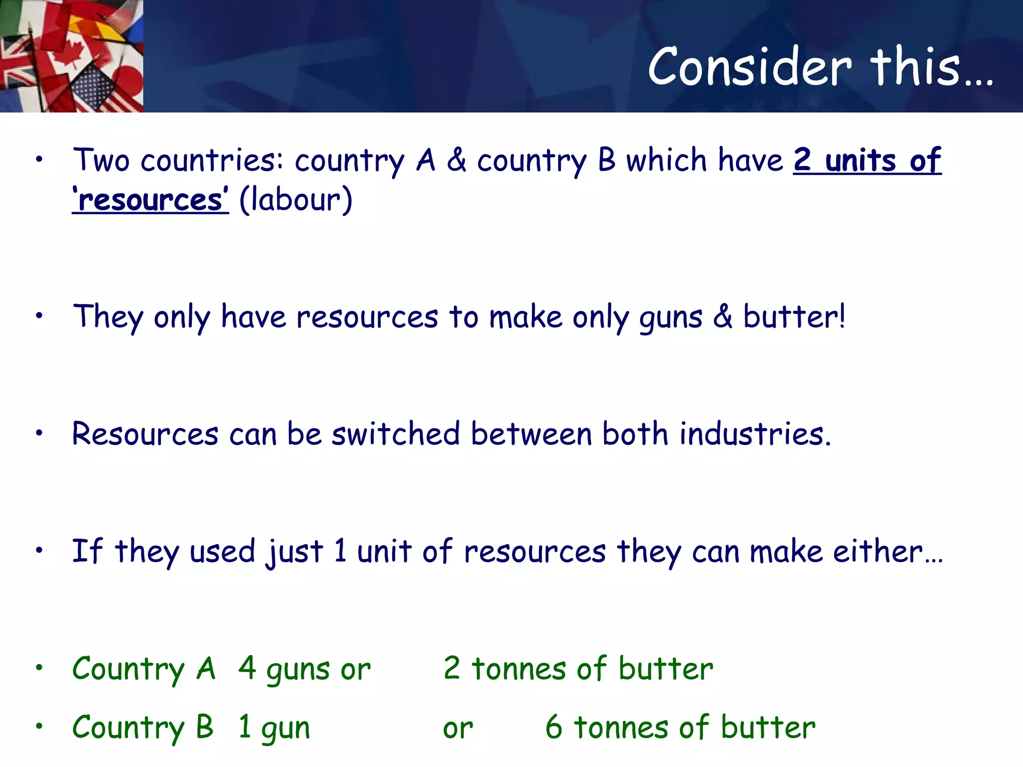 Consider this… Two countries: country A & country B which have  2 units of   ‘resources’  (labour) They only have resources to make only guns & butter! Resources can be switched between both industries. If they used just 1 unit of resources they can make either… Country A  4 guns  or  2 tonnes of butter Country B  1 gun  or  6 tonnes of butter 