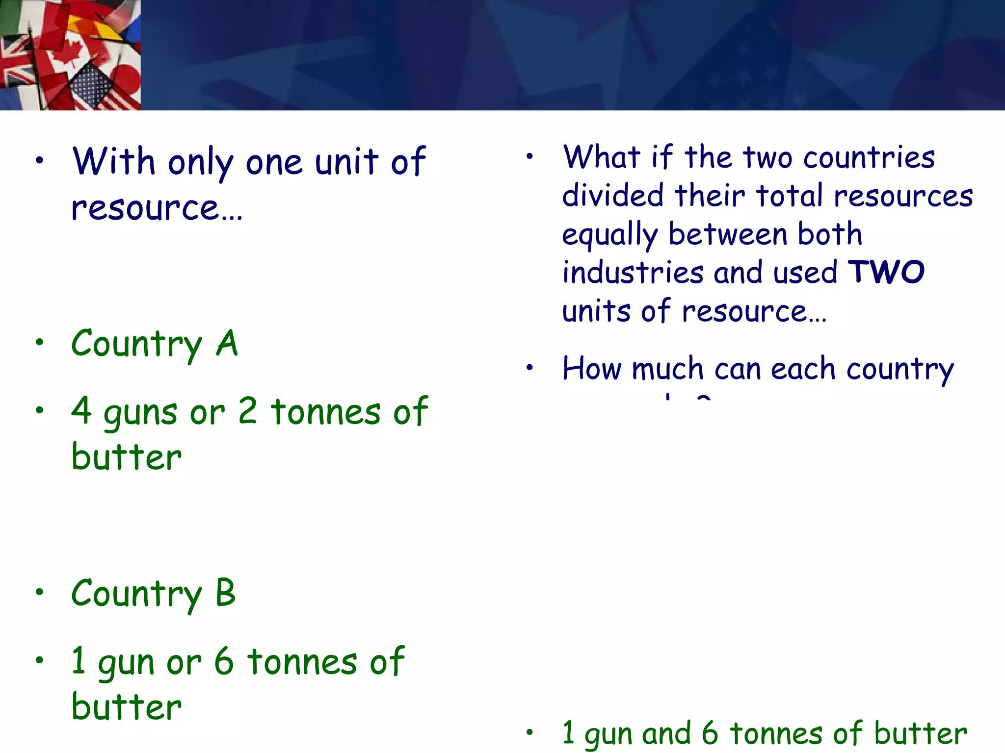 With only one unit of resource… Country A  4 guns or 2 tonnes of butter Country B  1 gun or 6 tonnes of butter What if the two countries divided their total resources equally between both industries and used  TWO  units of resource… How much can each country now make? Country A  4 guns and 2 tonnes of butter Country B  1 gun and 6 tonnes of butter 