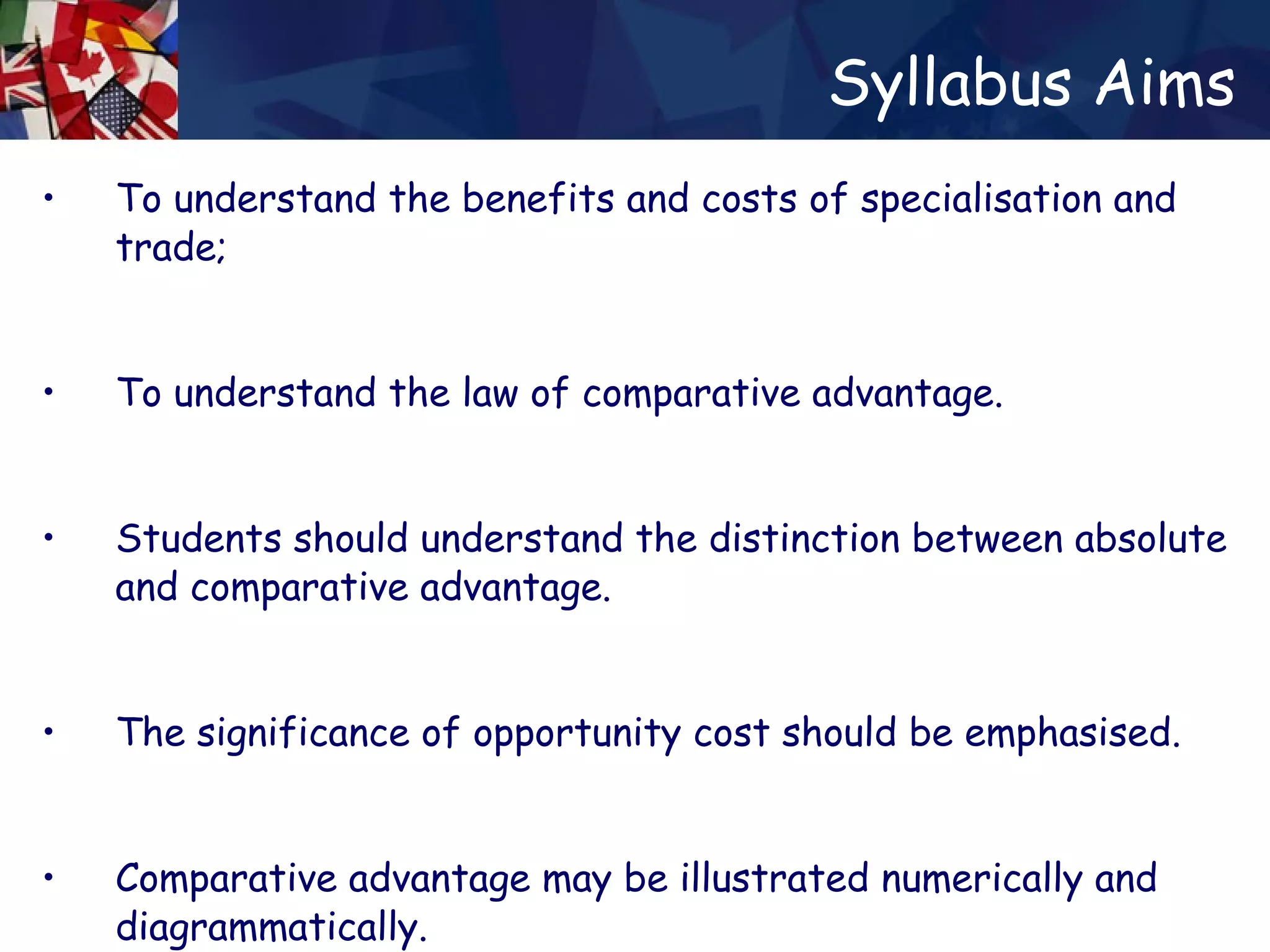 Syllabus Aims To understand the benefits and costs of  specialisation  and trade;  To understand the law of comparative advantage. Students should understand the distinction between absolute and comparative advantage. The significance of opportunity cost should be emphasised. Comparative advantage may be illustrated numerically and diagrammatically. 
