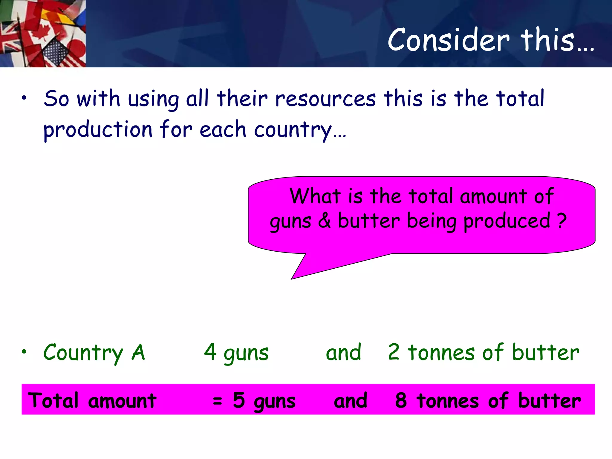 Consider this… So with using all their resources this is the total production for each country… Country A  4 guns  and  2 tonnes of butter Country B  1 gun  and  6 tonnes of butter What is the total amount of guns & butter being produced ?  Total amount  = 5 guns  and  8 tonnes of butter 