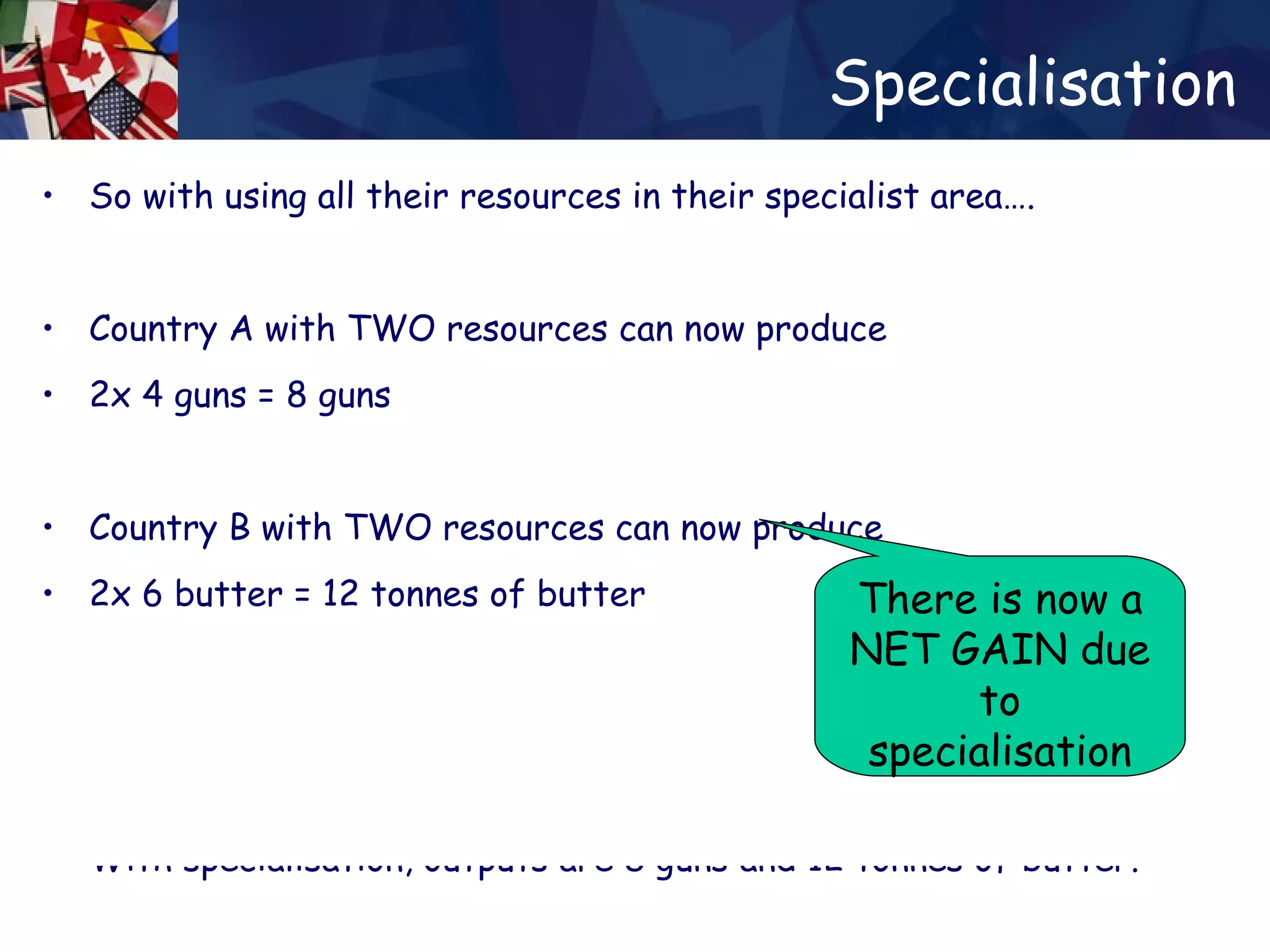 Specialisation So with using all their resources in their specialist area…. Country A with TWO resources can now produce 2x 4 guns = 8 guns  Country B with TWO resources can now produce 2x 6 butter = 12 tonnes of butter Without specialisation, outputs are 5 guns and 8 tonnes of butter. With specialisation, outputs are 8 guns and 12 tonnes of butter. Without specialisation, outputs are 5 guns and 8 tonnes of butter. With specialisation, outputs are 8 guns and 12 tonnes of butter. There is now a NET GAIN due to specialisation 