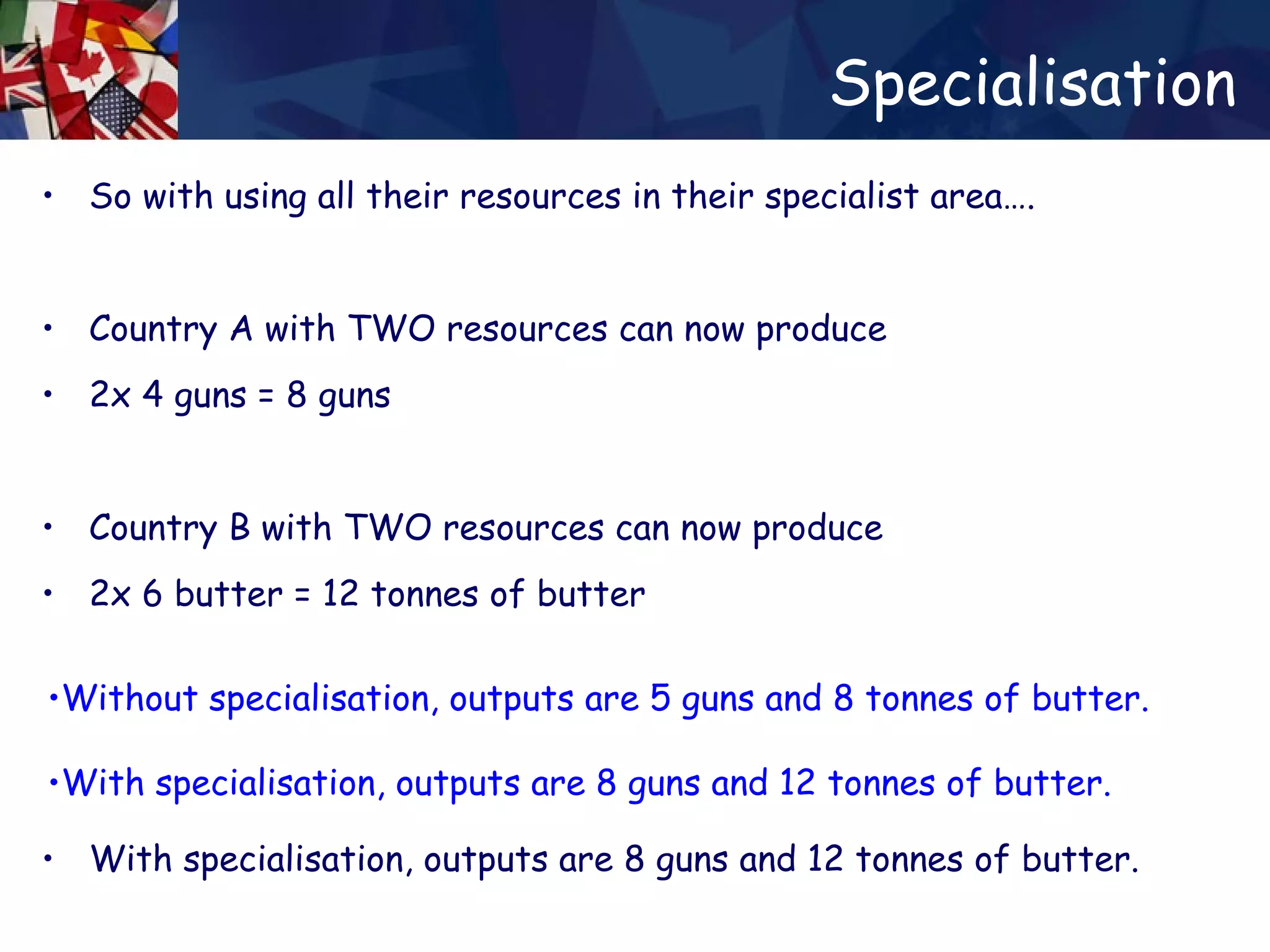 Specialisation So with using all their resources in their specialist area…. Country A with TWO resources can now produce 2x 4 guns = 8 guns  Country B with TWO resources can now produce 2x 6 butter = 12 tonnes of butter Without specialisation, outputs are 5 guns and 8 tonnes of butter. With specialisation, outputs are 8 guns and 12 tonnes of butter. Without specialisation, outputs are 5 guns and 8 tonnes of butter. With specialisation, outputs are 8 guns and 12 tonnes of butter. Without specialisation, outputs are 5 guns and 8 tonnes of butter. With specialisation, outputs are 8 guns and 12 tonnes of butter. 
