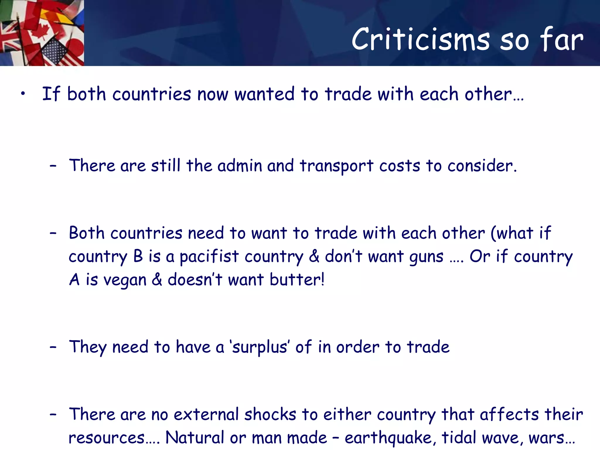 Criticisms so far If both countries now wanted to trade with each other… There are still the admin and transport costs to consider. Both countries need to want to trade with each other (what if country B is a pacifist country & don’t want guns …. Or if country A is vegan & doesn’t want butter! They need to have a ‘surplus’ of in order to trade There are no external shocks to either country that affects their resources…. Natural or man made – earthquake, tidal wave, wars… 