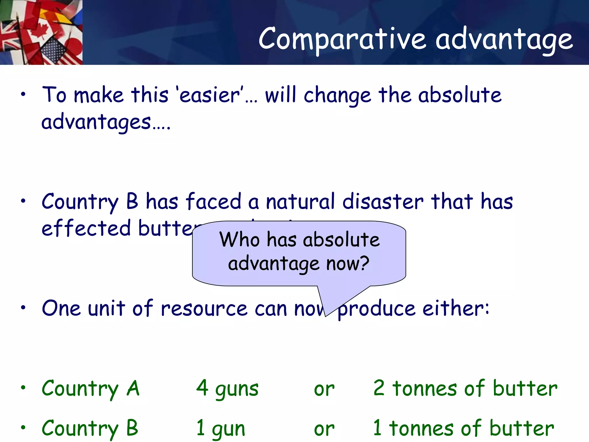 Comparative advantage To make this ‘easier’… will change the absolute advantages…. Country B has faced a natural disaster that has effected butter production…. One unit of resource can now produce either: Country A  4 guns  or  2 tonnes of butter Country B  1 gun  or  1 tonnes of butter Who has absolute advantage now? 