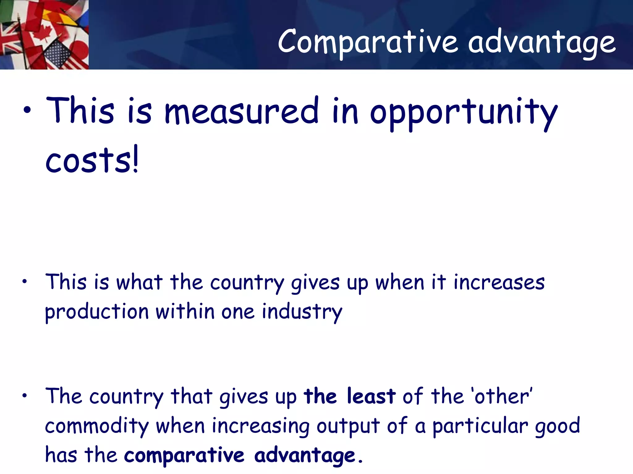 Comparative advantage This is measured in opportunity costs! This is what the country gives up when it increases production within one industry The country that gives up  the least  of the ‘other’ commodity when increasing output of a particular good has the  comparative advantage. 