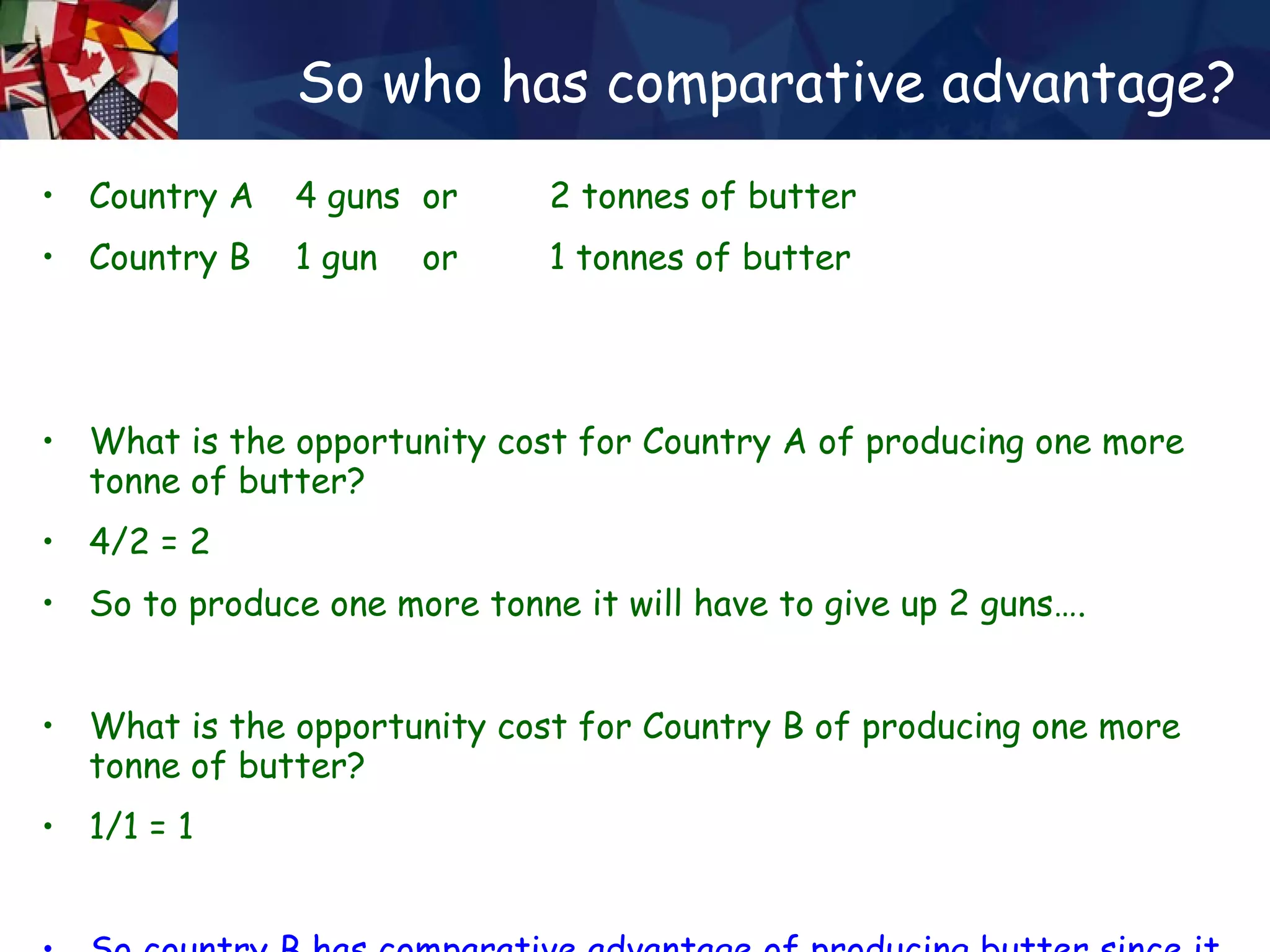 So who has comparative advantage? Country A  4 guns  or  2 tonnes of butter Country B  1 gun  or  1 tonnes of butter What is the opportunity cost for Country A of producing one more tonne of butter? 4/2 = 2  So to produce one more tonne it will have to give up 2 guns…. What is the opportunity cost for Country B of producing one more tonne of butter? 1/1 = 1 So country B has comparative advantage of producing butter since it has ‘less to loose’ by switching production… 